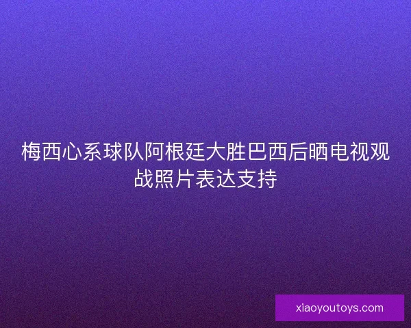 梅西心系球队阿根廷大胜巴西后晒电视观战照片表达支持 梅西心系球队阿根廷大胜巴西后晒电视观战照片表达支持