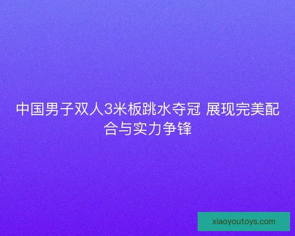 中国男子双人3米板跳水夺冠 展现完美配合与实力争锋 中国男子双人3米板跳水夺冠 展现完美配合与实力争锋