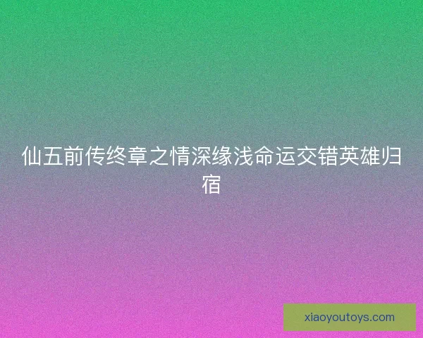 仙五前传终章之情深缘浅命运交错英雄归宿 仙五前传终章之情深缘浅命运交错英雄归宿