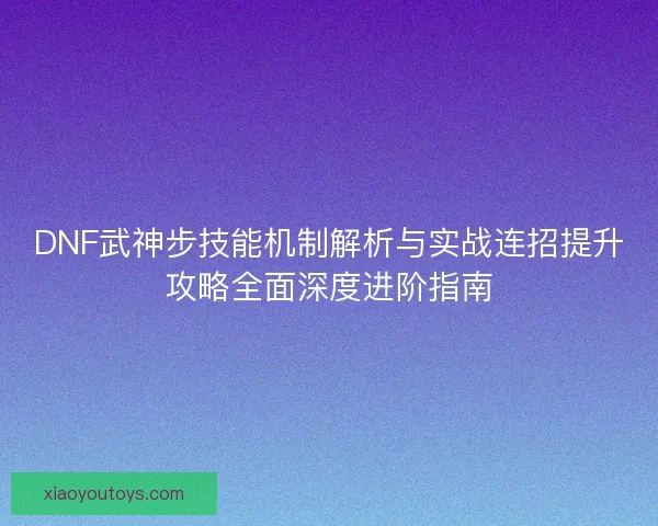DNF武神步技能机制解析与实战连招提升攻略全面深度进阶指南