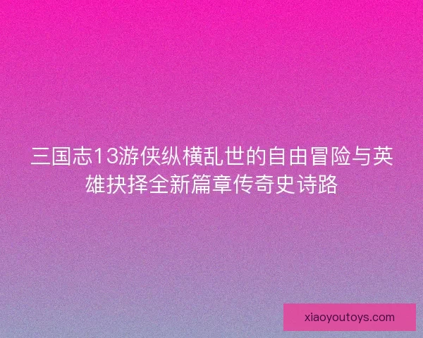 三国志13游侠纵横乱世的自由冒险与英雄抉择全新篇章传奇史诗路