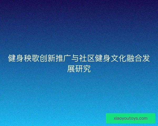 健身秧歌创新推广与社区健身文化融合发展研究 健身秧歌创新推广与社区健身文化融合发展研究
