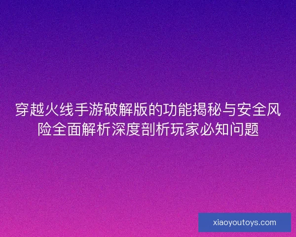 穿越火线手游破解版的功能揭秘与安全风险全面解析深度剖析玩家必知问题