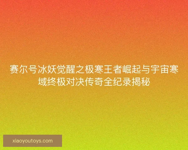 赛尔号冰妖觉醒之极寒王者崛起与宇宙寒域终极对决传奇全纪录揭秘 赛尔号冰妖觉醒之极寒王者崛起与宇宙寒域终极对决传奇全纪录揭秘