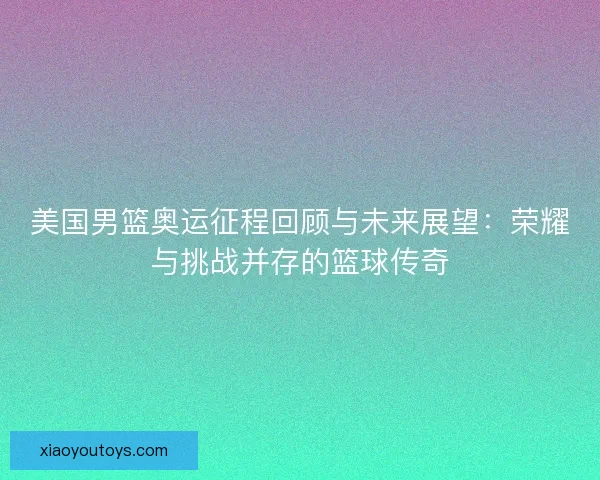 美国男篮奥运征程回顾与未来展望：荣耀与挑战并存的篮球传奇