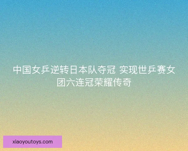 中国女乒逆转日本队夺冠 实现世乒赛女团六连冠荣耀传奇