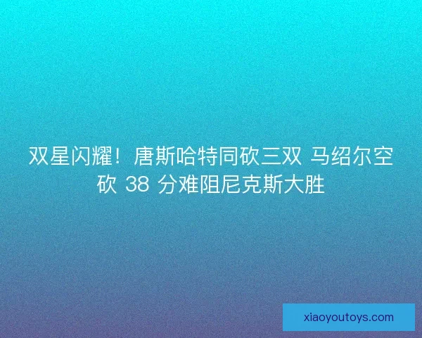 双星闪耀！唐斯哈特同砍三双 马绍尔空砍 38 分难阻尼克斯大胜