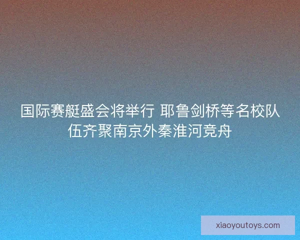 国际赛艇盛会将举行 耶鲁剑桥等名校队伍齐聚南京外秦淮河竞舟