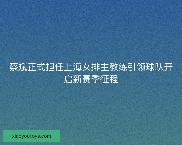 蔡斌正式担任上海女排主教练引领球队开启新赛季征程