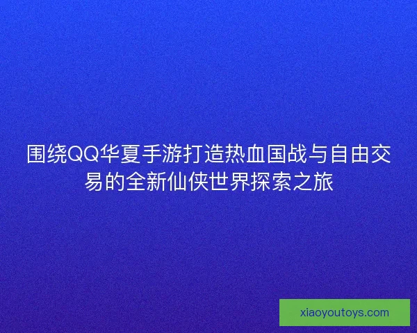 围绕QQ华夏手游打造热血国战与自由交易的全新仙侠世界探索之旅