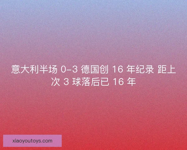 意大利半场 0-3 德国创 16 年纪录 距上次 3 球落后已 16 年 意大利半场 0-3 德国创 16 年纪录 距上次 3 球落后已 16 年