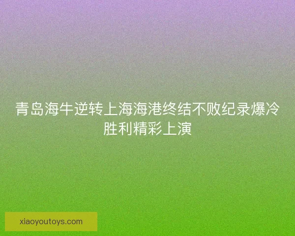青岛海牛逆转上海海港终结不败纪录爆冷胜利精彩上演 青岛海牛逆转上海海港终结不败纪录爆冷胜利精彩上演