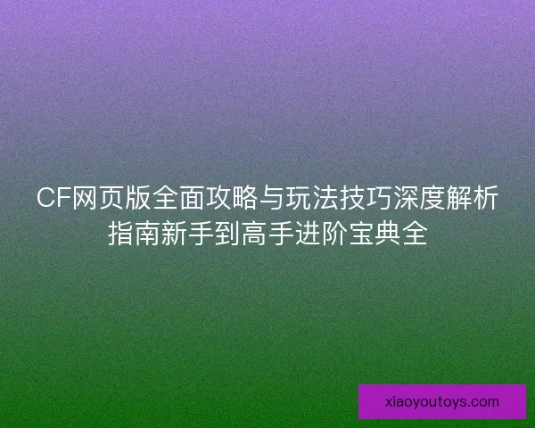 CF网页版全面攻略与玩法技巧深度解析指南新手到高手进阶宝典全 CF网页版全面攻略与玩法技巧深度解析指南新手到高手进阶宝典全