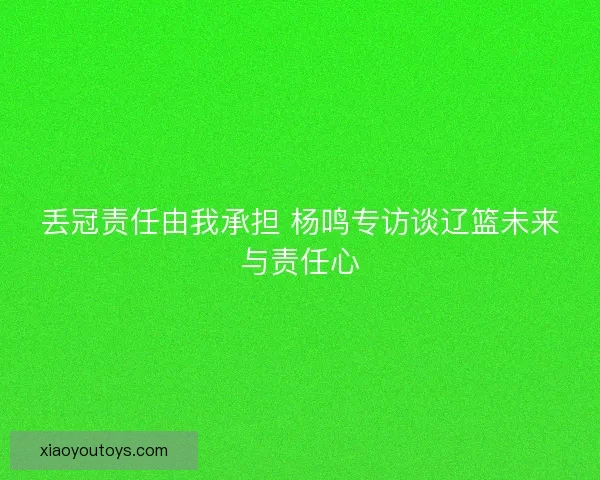 丢冠责任由我承担 杨鸣专访谈辽篮未来与责任心