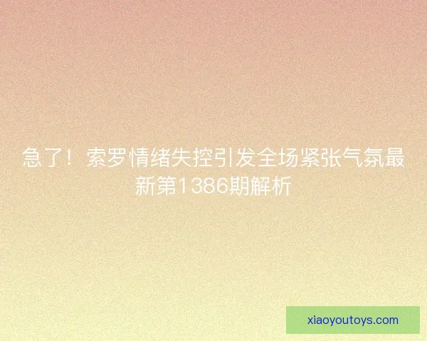 急了!索罗情绪失控引发全场紧张气氛最新第1386期解析 急了!索罗情绪失控引发全场紧张气氛最新第1386期解析