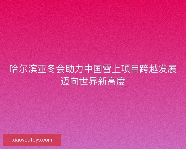 哈尔滨亚冬会助力中国雪上项目跨越发展迈向世界新高度 哈尔滨亚冬会助力中国雪上项目跨越发展迈向世界新高度