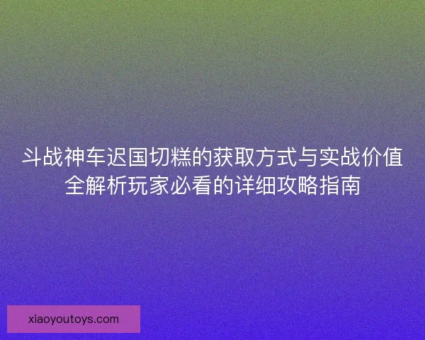 斗战神车迟国切糕的获取方式与实战价值全解析玩家必看的详细攻略指南 斗战神车迟国切糕的获取方式与实战价值全解析玩家必看的详细攻略指南