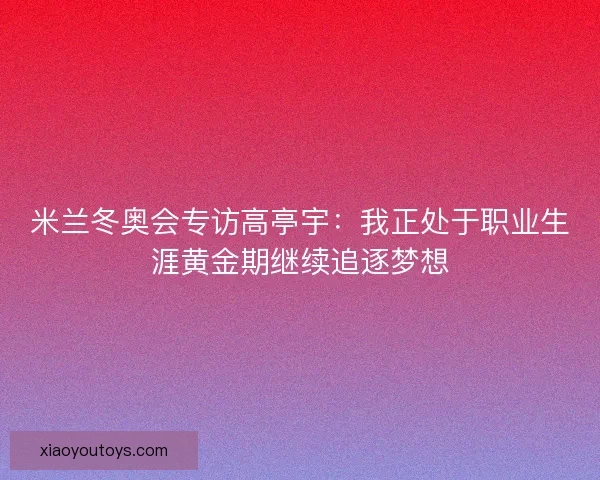 米兰冬奥会专访高亭宇:我正处于职业生涯黄金期继续追逐梦想 米兰冬奥会专访高亭宇:我正处于职业生涯黄金期继续追逐梦想