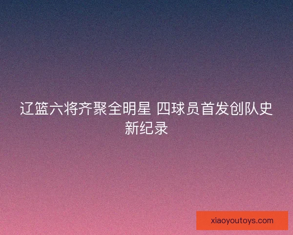 辽篮六将齐聚全明星 四球员首发创队史新纪录
