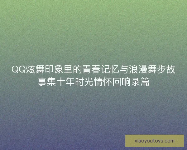 QQ炫舞印象里的青春记忆与浪漫舞步故事集十年时光情怀回响录篇 QQ炫舞印象里的青春记忆与浪漫舞步故事集十年时光情怀回响录篇