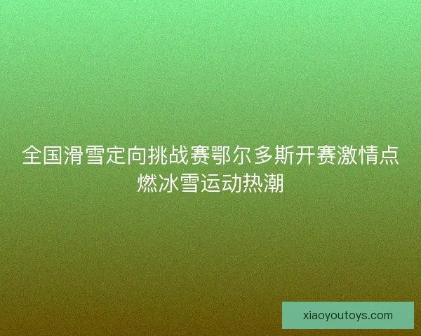 全国滑雪定向挑战赛鄂尔多斯开赛激情点燃冰雪运动热潮
