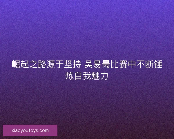 崛起之路源于坚持 吴易昺比赛中不断锤炼自我魅力 崛起之路源于坚持 吴易昺比赛中不断锤炼自我魅力