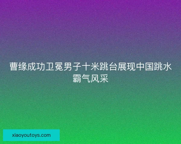 曹缘成功卫冕男子十米跳台展现中国跳水霸气风采 曹缘成功卫冕男子十米跳台展现中国跳水霸气风采