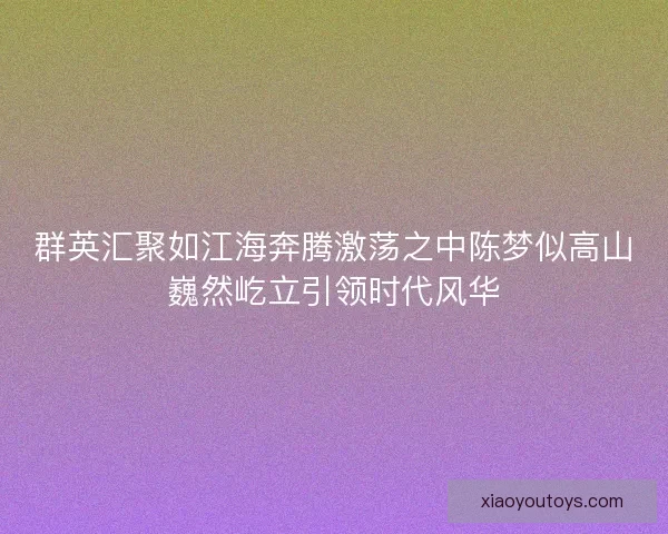 群英汇聚如江海奔腾激荡之中陈梦似高山巍然屹立引领时代风华