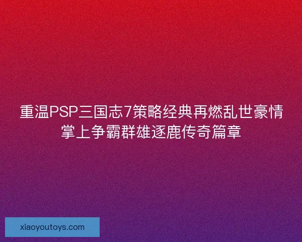 重温PSP三国志7策略经典再燃乱世豪情掌上争霸群雄逐鹿传奇篇章 重温PSP三国志7策略经典再燃乱世豪情掌上争霸群雄逐鹿传奇篇章