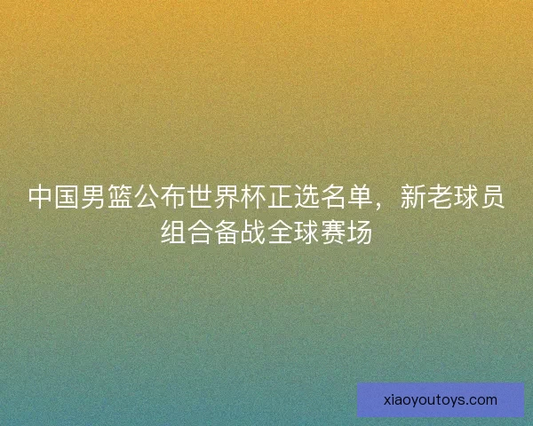 中国男篮公布世界杯正选名单，新老球员组合备战全球赛场