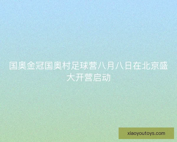 国奥金冠国奥村足球营八月八日在北京盛大开营启动