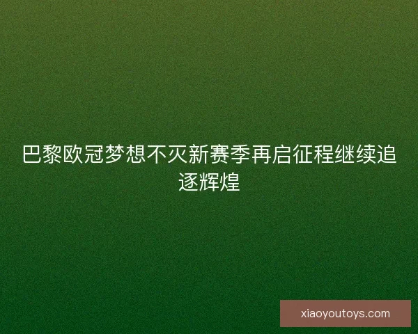 巴黎欧冠梦想不灭新赛季再启征程继续追逐辉煌