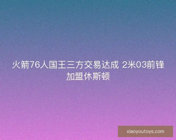 火箭76人国王三方交易达成 2米03前锋加盟休斯顿