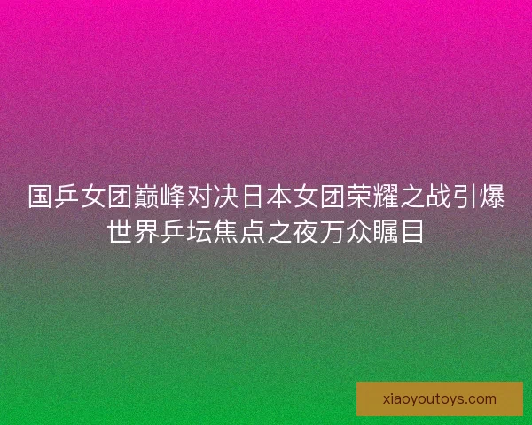 国乒女团巅峰对决日本女团荣耀之战引爆世界乒坛焦点之夜万众瞩目 国乒女团巅峰对决日本女团荣耀之战引爆世界乒坛焦点之夜万众瞩目