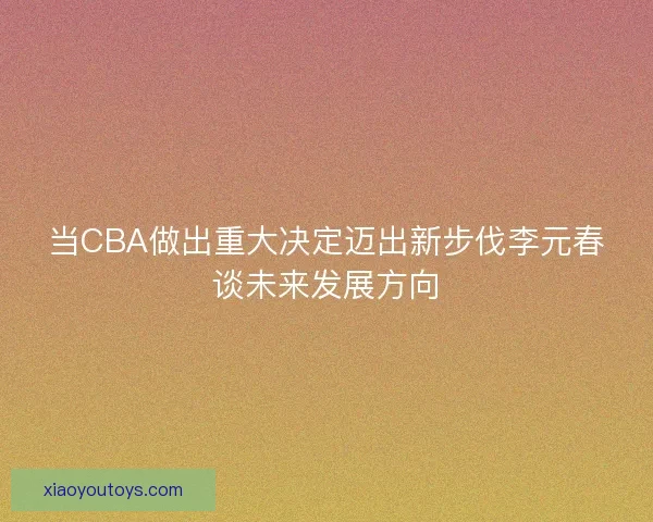 当CBA做出重大决定迈出新步伐李元春谈未来发展方向