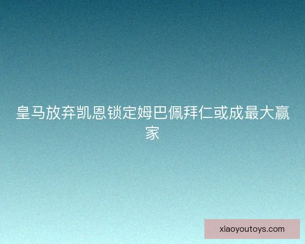 皇马放弃凯恩锁定姆巴佩拜仁或成最大赢家