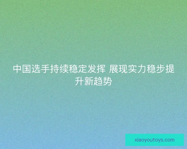 中国选手持续稳定发挥 展现实力稳步提升新趋势 中国选手持续稳定发挥 展现实力稳步提升新趋势